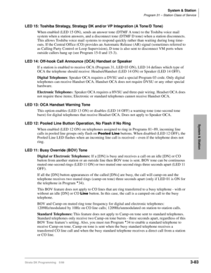 Page 129System & Station
Program 31 – Station Class of Service
Strata DK Programming 5/993-83
System & Station
LED 15: Toshiba Stratagy, Stratagy DK and/or VP Integration (A Tone/D Tone)
When enabled (LED 15 ON), sends an answer tone (DTMF A tone) to the Toshiba voice mail 
system when a station answers, and a disconnect tone (DTMF D tone) when a station disconnects. 
This allows Toshiba voice mail systems to respond quickly rather than waiting during long time-
outs. If the Central Office (CO) provides an...