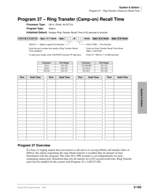 Page 149System & Station
Program 37 – Ring Transfer (Camp-on) Recall Time
Strata DK Programming 5/993-103
System & Station
Program 37 – Ring Transfer (Camp-on) Recall Time
Processor Type:DK14, DK40i, All RCTUs
Program Type:Station
Initialized Default:Assigns Ring Transfer Recall Time of 32 seconds to all ports
Program 37 Overview
If a busy or ringing station does not answer a call sent to it via ring (blind) call transfer (lines or 
[DNs]), the station originating the ring (blind) transfer is recalled after an...