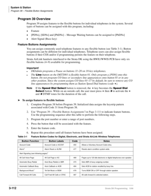 Page 158System & Station
Program 39 – Flexible Button Assignments
3-112Strata DK Programming 5/99
Program 39 Overview
Program 39 assigns features to the flexible buttons for individual telephones in the system. Several 
types of buttons can be assigned with this program, including:
©Feature
©[PDNs], [SDNs] and [PhDNs] – Message Waiting buttons can be assigned to [PhDNs]
©Alert Signal (Buzz key)
Feature Buttons Assignments
You can assign commonly used telephone features to any flexible button (see Table 3-1)....