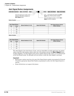 Page 164System & Station
Program 39 – Flexible Button Assignments
3-118Strata DK Programming 5/99
Alert Signal Button Assignments
Station Number: _______
Station Number: _______
The Alert Signal is four short bursts of tone, sent two times/three seconds apart from one partner 
station when the other partner station when one of the partners presses the 
$OHUW6LJQDObutton 
on their telephone. An Alert Signal can be sent to stations that are idle or busy, or in Call Forward 
or Do Not Disturb mode. No talk path...