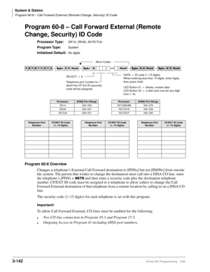 Page 188System & Station
Program 60-8 – Call Forward External (Remote Change, Security) ID Code
3-142Strata DK Programming 5/99
Program 60-8 – Call Forward External (Remote 
Change, Security) ID Code
Processor Type:DK14, DK40i, All RCTUs
Program Type:System
Initialized Default:No digits
Program 60-8 Overview
Changes a telephone’s External Call Forward destination to [PDNs] but not [PhDNs] from outside 
the system. The person that wishes to change the destination must call into a DISA CO line, enter 
the...