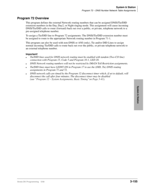 Page 201System & Station
Program 72 – DNIS Number Network Table Assignments
Strata DK Programming 5/993-155
System & Station
Program 72 Overview
This program defines the external Network routing numbers that can be assigned DNIS/Tie/DID 
extension numbers in the Day, Day2, or Night ringing mode. This assignment will cause incoming 
DNIS/Tie/DID calls to route (forward) back out over a public, or private, telephone network to a 
pre-assigned telephone number.
To assign a Tie/DID line to Program 72 assignments:...