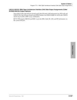 Page 213System & Station
Program 77-4 – RSIU Open Architecture Interface (OAI) Data Output Assignments
Strata DK Programming 5/993-167
System & Station
LED 01/LED 02: RSIU Open Architecture Interface (OAI) Data Output Assignments (Caller 
ID/DNIS/ANI/OAI Output Options)
Turn LED 01 ON if the OAI port should send Caller ID and/or ANI information for ACD calls and 
LED 02 ON if the OAI port should send DNIS Number (not DNIS NAME) for ACD calls. LED 01 
and 02 may be ON or OFF in any combination.
RCTU PCB requires...