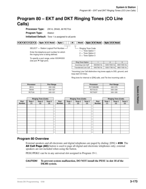 Page 219System & Station
Program 80 – EKT and DKT Ringing Tones (CO Line Calls)
Strata DK Programming 5/993-173
System & Station
Program 80 – EKT and DKT Ringing Tones (CO Line 
Calls)
Processor Type:DK14, DK40i, All RCTUs
Program Type:Station
Initialized Default:Tone 1 is assigned to all ports
Program 80 Overview
External speakers and all electronic and digital telephones are paged by dialing: [DN] + . The
$OO&DOO3DJH$&
 button is used to page all digital and electronic telephones only; external...