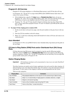 Page 222System & Station
Programs 81~89 – Ground/Loop Start/CO Line Station Ringing
3-176Strata DK Programming 5/99
Program 81~89 Overview
Programs 81~89 assign telephones or a Distributed Hunt group to each CO line that will ring. 
Use Programs *81, *84 and *87 to assign which [PDN] and/or [PhDN] buttons flash when a call 
comes in on various CO lines. 
©If the telephone has a specific CO /LQH button or 3RROHG/LQH*US button, do not use 
Programs *81, *84 or *87 to assign [DN] LEDs to flash. This will cause...