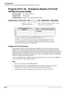 Page 246Toll Restriction
Program 44-91~93 – Emergency Bypass of Forced/Verified Account Codes
4-14Strata DK Programming 5/99
Program 44-91~93 – Emergency Bypass of Forced/
Verified Account Codes
Processor Type:DK14, DK40i, All RCTUs
Program Type:Toll Restriction
Initialized Default:Code 91 = 911, Codes 92 and 93 are blank
Program 44-91~93 Overview
This program exempts as many as three special numbers, each up to four digits (such as the 
emergency 911 number), from Verified Account Code dialing restrictions....