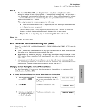 Page 249Toll Restriction
Program 45-1 – LCR/Toll Restriction Dial Plan
Strata DK Programming 5/994-17
Toll Restriction
Plan 3
©Plan 3 is 1+AC+NXX/NXX. Use this plan where a user places a long distance call to a 
destination outside the area code by dialing a 1 before dialing the area code. The user places a 
long distance call to a destination in the same area code by simply dialing the number, without 
a 1 in front. The office codes are interchangeable. The system differentiates between them 
whenever it sees...