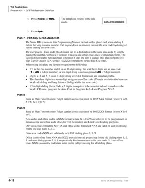 Page 250Toll Restriction
Program 45-1 – LCR/Toll Restriction Dial Plan
4-18Strata DK Programming 5/99
Plan 7 - (10XXX)+1+NXX+NXX/NXX
The Strata DK systems in this Programming Manual default to this plan. Used when dialing 1 
before the long distance number. Call is placed to a destination outside the area code by dialing a 1 
before dialing the area code.
The user places a local code plus distance call to a destination in the same area code by simply 
dialing the number, without a 1 in front. The area and office...