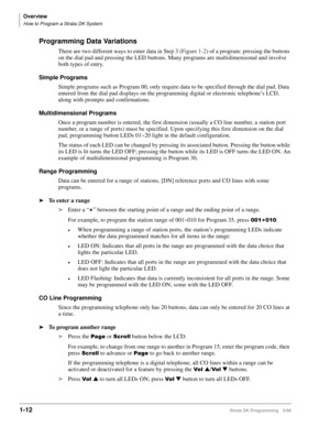 Page 26Overview
How to Program a Strata DK System
1-12Strata DK Programming 5/99
Programming Data Variations
There are two different ways to enter data in Step 3 (Figure 1-2) of a program: pressing the buttons 
on the dial pad and pressing the LED buttons. Many programs are multidimensional and involve 
both types of entry.
Simple Programs
Simple programs such as Program 00, only require data to be specified through the dial pad. Data 
entered from the dial pad displays on the programming digital or electronic...