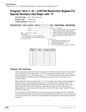 Page 258Toll Restriction
Program *45-3 (1~9) – LCR/Toll Restriction Bypass For Special Numbers that Begin with */#
4-26Strata DK Programming 5/99
Program *45-3 (1~9) – LCR/Toll Restriction Bypass For 
Special Numbers that Begin with */#
Processor Type:DK14, DK40i, All RCTUs
Program Type:Toll Restriction
Initialized Default:All data blank
Program *45-3 Overview
Codes programmed in this record sheet are ignored by Toll Restriction and sent to the appropriate 
route if using LCR. Calls started with “*” or “#” are...