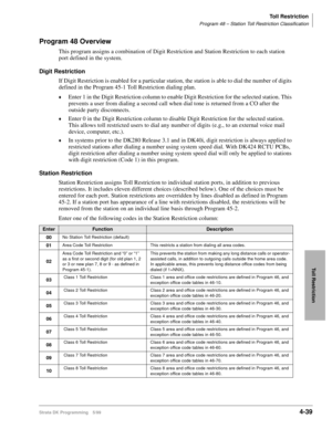 Page 271Toll Restriction
Program 48 – Station Toll Restriction Classification
Strata DK Programming 5/994-39
Toll Restriction
Program 48 Overview
This program assigns a combination of Digit Restriction and Station Restriction to each station 
port defined in the system. 
Digit Restriction
If Digit Restriction is enabled for a particular station, the station is able to dial the number of digits 
defined in the Program 45-1 Toll Restriction dialing plan.
©Enter 1 in the Digit Restriction column to enable Digit...