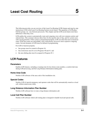 Page 273Strata DK Programming 5/995-1
Least Cost Routing
Least Cost Routing5
The following provides you an overview of the Least Cost Routing (LCR) feature and step-by-step 
instructions to fill in the Least Cost Routing System record sheets. The quantities of LCR plans, 
CO line groups, etc. vary between processors. This chapter and the LCR record sheets note these 
differences when they exist.
LCR enables the system to automatically route each outgoing voice call over common carriers and 
selected lines. The...