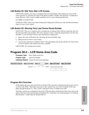 Page 277Least Cost Routing
Program 50-2 – LCR Home Area Code
Strata DK Programming 5/995-5
Least Cost Routing
LED Button 04: Dial Tone After LCR Access
LED 04 ON: Station users hear a simulated dial tone immediately after dialing the access LCR 
code (typically 9), until the first digit of the phone number is dialed. The dial tone is simulated to 
assure the user of the system’s proper operation, but it is not a functional dial tone.
For HMIS, set LED 04 ON.
If LED 04 is OFF, station users hear nothing after...