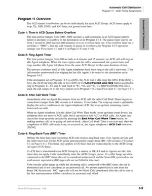 Page 305Automatic Call Distribution
Program 11 – ACD Timing Assignments
Strata DK Programming 5/996-9
Automatic Call DistributionProgram 11 Overview
The ACD timers listed below can be set individually for each ACD Group. ACD timers apply to 
loop, Tie, DID, DNIS, and ANI lines, not ground start lines.
Code 1: Time in ACD Queue Before Overflow
The time period (ranges from 0000~3600 seconds) a call(s) remains in an ACD queue pattern 
before it attempts to overflow to the destination set in Program 14-4. The queue...