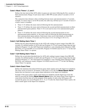 Page 306Automatic Call Distribution
Program 11 – ACD Timing Assignments
6-10Strata DK Programming 5/99
Code 5: Music Timers 1, 2, and 3
Defines the time interval that ACD callers in queue are sent music following the first, second, or 
third announcement. Range of each music timer is 000~999 seconds (about 5 seconds to 16 1¤2 
minutes).
The connection time tolerance when switching between music and announcements is 5 seconds; 
example, if a music timer is set for 00 seconds, the caller may still hear up to 5...