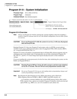 Page 32Initialization & Test
Program 91-9 – System Initialization
2-2Strata DK Programming 5/99
Program 91-9 – System Initialization
Processor Type:DK14, DK40i, All RCTUs 
Program Type:Initialization
Initialized Default:See individual programs
Program 91-9 Overview
NoteAlways run Program 91-9 before entering the customer database when first installing a 
system or when its software must be set to the default configuration, but not while system 
is in service.
CAUTION!If you run Program 91-9 while the system is...