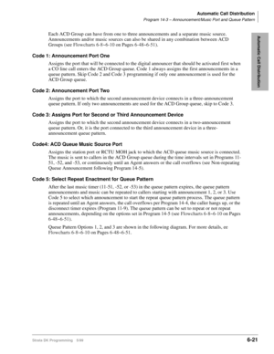 Page 317Automatic Call Distribution
Program 14-3 – Announcement/Music Port and Queue Pattern
Strata DK Programming 5/996-21
Automatic Call DistributionEach ACD Group can have from one to three announcements and a separate music source. 
Announcements and/or music sources can also be shared in any combination between ACD 
Groups (see Flowcharts 6-8~6-10 on Pages 6-48~6-51).
Code 1: Announcement Port One
Assigns the port that will be connected to the digital announcer that should be activated first when 
a CO line...