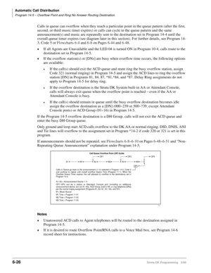 Page 322Automatic Call Distribution
Program 14-5 – Overflow Point and Ring No Answer Routing Destination
6-26Strata DK Programming 5/99
Calls in queue can overflow when they reach a particular point in the queue pattern (after the first, 
second, or third music timer expires) or calls can cycle in the queue pattern and the same 
announcement(s) and music are repeatedly sent to the destination set in Program 14-4 until the 
overall queue timer expires (see diagram later in this section). For further details, see...