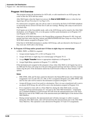 Page 326Automatic Call Distribution
Program 14-6 – After Shift Service Destination
6-30Strata DK Programming 5/99
Program 14-6 Overview
This program assigns the destination for ACD calls, or calls transferred to an ACD group, that 
come in after the ACD shift has ended.
After Shift begins when the Supervisor presses the 
(QGRI$&6KLIW button or when the last 
Agent logs off (see Flowchart 6-5 on Page 6-45).
If a station port is assigned, only one call at a time is serviced by the End of ACD Shift telephone 
or...