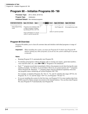 Page 34Initialization & Test
Program 90 – Initialize Programs 00~*99
2-4Strata DK Programming 5/99
Program 90 – Initialize Programs 00~*99
Processor Type:DK14, DK40i, All RCTUs 
Program Type:Initialization
Initialized Default:See individual programs
Program 90 Overview
Program 90 enables you to clear all customer data and initialize individual programs or range of 
programs. 
Important!When installing the system, you must run Program 91-9 which runs Program 90 
(before running any other program); if you do not,...