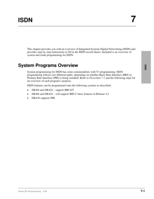 Page 349Strata DK Programming 5/997-1
ISDN
ISDN7
This chapter provides you with an overview of Integrated Systems Digital Networking (ISDN) and 
provides step-by-step instructions to fill in the ISDN record sheets. Included is an overview of 
system and trunk programming for ISDN.
System Programs Overview
System programming for ISDN has some commonalities with T1 programming. ISDN 
programming follows two different paths, depending on whether Basic Rate Interface (BRI) or 
Primary Rate Interface (PRI) is being...