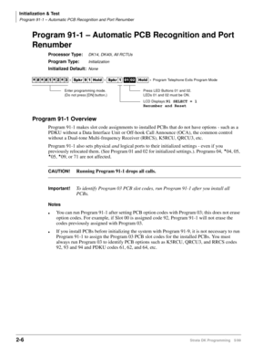 Page 36Initialization & Test
Program 91-1 – Automatic PCB Recognition and Port Renumber
2-6Strata DK Programming 5/99
Program 91-1 – Automatic PCB Recognition and Port 
Renumber
Processor Type:DK14, DK40i, All RCTUs 
Program Type:Initialization
Initialized Default:None
Program 91-1 Overview
Program 91-1 makes slot code assignments to installed PCBs that do not have options - such as a 
PDKU without a Data Interface Unit or Off-hook Call Announce (OCA), the common control 
without a Dual-tone Multi-frequency...