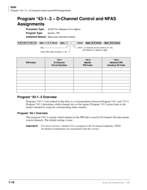 Page 358ISDN
Program *43-1~3 – D-Channel Control and NFAS Assignments
7-10Strata DK Programming 5/99
Program *43-1~3 – D-Channel Control and NFAS 
Assignments
Processor Type:All RCTUs (Release 4.0 or higher)
Program Type:System, PRI
Initialized Default:Blank (see Important! below)
Program *43-1~3 Overview
Programs *43-1~3 are related in that there is a correspondence between Program *43-1 and *43-2. 
Program *43-1 determines which channel acts as the master. Program *43-2 points back to the 
master channel by...