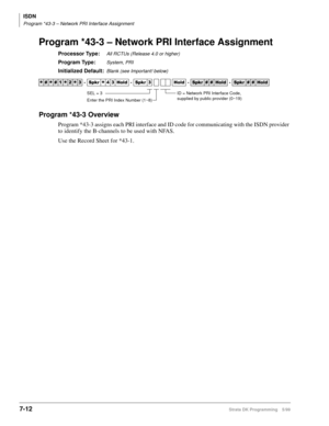 Page 360ISDN
Program *43-3 – Network PRI Interface Assignment
7-12Strata DK Programming 5/99
Program *43-3 – Network PRI Interface Assignment
Processor Type:All RCTUs (Release 4.0 or higher)
Program Type:System, PRI
Initialized Default:Blank (see Important! below)
Program *43-3 Overview
Program *43-3 assigns each PRI interface and ID code for communicating with the ISDN provider 
to identify the B-channels to be used with NFAS. 
Use the Record Sheet for *43-1.




  6SNU
  +ROG  6SNU  +ROG...