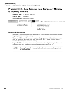 Page 38Initialization & Test
Program 91-2 – Data Transfer from Temporary Memory to Working Memory
2-8Strata DK Programming 5/99
Program 91-2 – Data Transfer from Temporary Memory 
to Working Memory
Processor Type:DK14, DK40i, All RCTUs 
Program Type:Initialization
Initialized Default:See individual programs
Program 91-2 Overview
Program 91-2 simulates turning system power OFF for five seconds then ON to transfer data from 
temporary memory to working memory.
This power OFF / power ON sequence is required when...