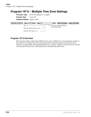 Page 380ISDN
Program *67-5 – Multiple Time Zone Settings
7-32Strata DK Programming 5/99
Program *67-5 – Multiple Time Zone Settings
Processor Type:All RCTUs (Release 4.1 or higher)
Program Type:Trunk, PRI
Initialized Default:Default = 0000
Program *67-5 Overview
This program enables setting three different time zones. In Release 4.1, the maximum number of 
lines that can be obtained by each trunk group and the minimum number of lines that can be 
sequred is programmable. By programming the max. and min. number...