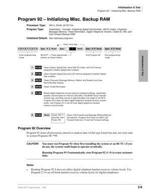 Page 39Initialization & Test
Program 92 – Initializing Misc. Backup RAM
Strata DK Programming 5/992-9
Initialization & Test
Program 92 – Initializing Misc. Backup RAM
Processor Type:DK14, DK40i, All RCTUs 
Program Type:Initialization - Includes: Initializing Speed Dial Number, VM ID Codes, Character 
Message Memory, Timed Reminders, Digital Telephone Volume, Called ID, ANI, and 
Call Forward Backup RAM
Initialized Default:See individual programs
Program 92 Overview
Program 92 clears all previously entered or...