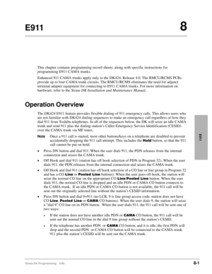 Page 385Strata DK Programming 5/998-1
E911
E9118
This chapter contains programming record sheets, along with specific instructions for 
programming E911 CAMA trunks.
Enhanced 911 CAMA trunks apply only to the DK424, Release 4.0. The RMCU/RCMS PCBs 
provide up to four CAMA trunk circuits. The RMCU/RCMS eliminates the need for adjunct 
terminal adapter equipment for connecting to E911 CAMA trunks. For more information on 
hardware, refer to the Strata DK Installation and Maintenance Manual.
Operation Overview
The...