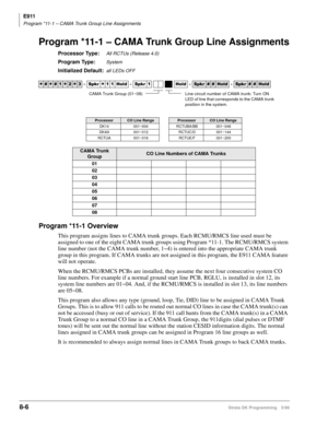 Page 390E911
Program *11-1 – CAMA Trunk Group Line Assignments
8-6Strata DK Programming 5/99
Program *11-1 – CAMA Trunk Group Line Assignments
Processor Type:All RCTUs (Release 4.0)
Program Type:System
Initialized Default:all LEDs OFF
Program *11-1 Overview
This program assigns lines to CAMA trunk groups. Each RCMU/RMCS line used must be 
assigned to one of the eight CAMA trunk groups using Program *11-1. The RCMU/RMCS system 
line number (not the CAMA trunk number, 1~4) is entered into the appropriate CAMA...