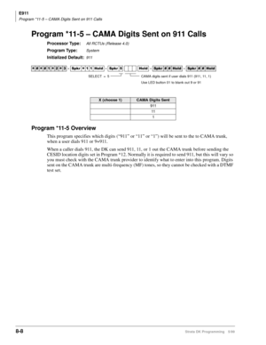 Page 392E911
Program *11-5 – CAMA Digits Sent on 911 Calls
8-8Strata DK Programming 5/99
Program *11-5 – CAMA Digits Sent on 911 Calls
Processor Type:All RCTUs (Release 4.0)
Program Type:System
Initialized Default:911
Program *11-5 Overview
This program specifies which digits (“911” or “11” or “1”) will be sent to the to CAMA trunk, 
when a user dials 911 or 9+911.
When a caller dials 911, the DK can send 911, 11, or 1 out the CAMA trunk before sending the 
CESID location digits set in Program *12. Normally it...