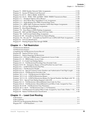 Page 5Contents
Chapter 4 – Toll Restriction
Strata DK Programming 5/99iii
Program 72 – DNIS Number Network Table Assignments ............................................................. 3-154
Program 74 – System NT Button Lock Password ........................................................................... 3-156
Program 76-1(X-Y) – DK14, DK40i, All RCTUs ........................................................................... 3-157
Program 76-2 (X-Z) – WSIU, TSIU and RSIU / RSIS / RMDS Transmission...