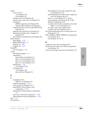 Page 417Index
T ~ V
Strata DK Programming 5/99IN-7
Index
station
class of service
(see Program 
*34)
(see Program 35)
CO line access (see Program 40)
hunting (voice calls only, see Program 33)
logical port
[PDN] assignment (see Program 04)
display and/or change (see Program 01)
memory allocation for store caller ID/ANI (see 
Program 
*51)
outgoing call restriction (see Program 41)
physical port display and or change (see 
Program 02)
toll restriction classification (see Program 48)
Strata AirLink
Alert...