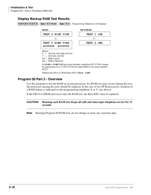 Page 46Initialization & Test
Program 00 – Part 2: Processor RAM Test
2-16Strata DK Programming 5/99
Display Backup RAM Test Results
Program 00 Part 2 - Overview
Use this program to test the RAM on system processor. If a RAM test error occurs during this test, 
the processor causing the error should be replaced. In the case of two-PCB processors, isolation of 
a RAM failure is indicated on the programming telephone X or Y (see above).
If the DK14 or DK40i processor fails the RAM test, the Base KSU must be...