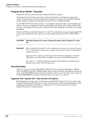 Page 54System & Station
Program 03 for DK424 – Flexible PCB Cabinet Slot Assignments
3-8Strata DK Programming 5/99
Program 03 for DK424 - Overview
Program 03 tells the system what type of optional PCBs are installed.
The Program 03 record sheet is the main record for the hardware configuration of the entire 
system. It provides space to record station ports assigned to the station, Tie, and DID line PCBs 
and line numbers assigned to the ground loop start, CO, Tie, and DID line PCBs.
Use the DK424 PCB Code...