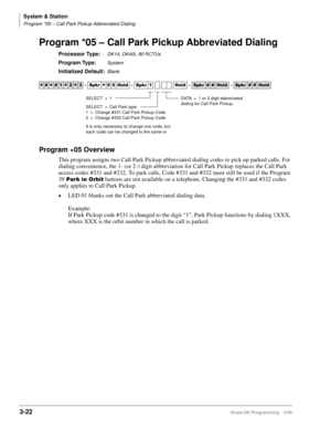 Page 68System & Station
Program *05 – Call Park Pickup Abbreviated Dialing
3-22Strata DK Programming 5/99
Program *05 – Call Park Pickup Abbreviated Dialing
Processor Type:DK14, DK40i, All RCTUs
Program Type:System
Initialized Default:Blank
Program 
05 Overview
This program assigns two Call Park Pickup abbreviated dialing codes to pick up parked calls. For 
dialing convenience, the 1- (or 2-) digit abbreviation for Call Park Pickup replaces the Call Park 
access codes #331 and #332. To park calls, Code #331 and...