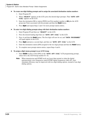 Page 70System & Station
Program 09 – Built-in Auto Attendant Prompt / Station Assignments
3-24Strata DK Programming 5/99
äTo create one-digit dialing prompts and to assign the associated destination station numbers
1. Enter Program 09.
2.When “SELECT
” appears on the LCD, press the desired digit (prompt). Then “AUTO ATT 
DIAL
” appears on the LCD.
3. Enter the destination DH or station [PDN] (not Port number) number or 
 plus the ACD 
group (per Note) associated with the prompts and then the 
+ROG button.
4....