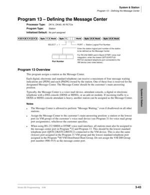 Page 89System & Station
Program 13 – Defining the Message Center
Strata DK Programming 5/993-43
System & Station
Program 13 – Defining the Message Center
Processor Type:DK14, DK40i, All RCTUs
Program Type:Station
Initialized Default:No port assigned
Program 13 Overview
This program assigns a station as the Message Center. 
Each digital, electronic and standard telephone can receive a maximum of four message waiting 
indications per [PDN] and each [PhDN] owned by the station. One of these four is reserved for...