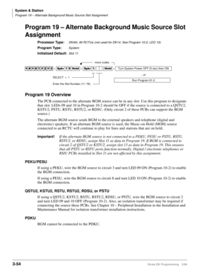 Page 100System & Station
Program 19 – Alternate Background Music Source Slot Assignment
3-54Strata DK Programming 5/99
Program 19 – Alternate Background Music Source Slot 
Assignment
Processor Type:DK40i, All RCTUs (not used for DK14. See Program 10-2, LED 10)
Program Type:System
Initialized Default:Slot 11
Program 19 Overview
The PCB connected to the alternate BGM source can be in any slot. Use this program to designate 
that slot. LEDs 09 and 10 in Program 10-2 should be OFF if the source is connected to a...