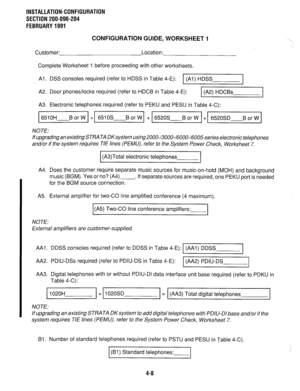 Page 103INSTALLATION-CONFIGURATION 
SECTION 200-096-204 
FEBRUARY 1991 
CONFIGURATION GUIDE, WORKSHEET 1 
Customer: Location: 
Complete Worksheet 1 before proceeding with other worksheets. 
Al. DSS consoles required (refer to HDSS in Table 4-E): 1 (Al) HDSS 
I 
A2. Door phones/locks required (refer to HDCB in Table 4-E): 
1 (A2) HDCBs 1 
A3. Electronic telephones required (refer to PEKU and PESU in Table 4-C): 
NOTE: 
If upgrading an existing STRATA DKsystem using ZOOO-/3000-/6000-/6005-series electronic...