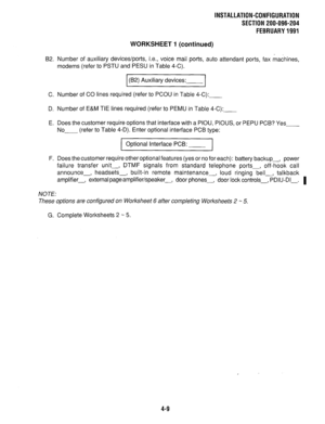 Page 104INSTALLATION-CONFIGURATION 
SECTION 200-096-204 
FEBRUARY 1991 
WORKSHEET 1 (continued) 
B2. Number of auxiliary devices/ports, i.e., voice mail ports, auto attendant ports, fax machines, 
modems (refer to PSTU and PESU in Table 4-C). 
I( ) B2 Auxiliary devices: 
I 
C. Number of CO lines required (refer to PCOU in Table 4-C): 
D. Number of E&M TIE lines required (refer to PEMU in Table 4-C): 
E. Does the customer require options that interface with a PIOU, PIOUS, or PEPU PCB? Yes 
No--- (refer to Table...