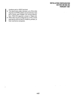 Page 122INSTALLATION-CONFIGURATION 
SECTION 200-096-204 
FEBRUARY1991 
nications port or ASCII terminal. 
l The stand-alone data interface unit (PDIU-DS) 
requires one PDKU station circuit and one or two 
pair of wires (see Chapter 9 for wiring informa- 
tion). PDIU-DS capacity is shown in Table 4-B. 
l PDIU-DSs may be configured as a DTE or DCE 
type device and connect to modems, printers, or 
host mainframe computers. 
4-27  