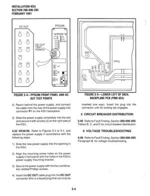 Page 129INSTALLATION-KSU 
SECTION 200-096-205 
FEBRUARY 1991 
DC OUT 
+SJ, 
0 0’  -5V, 
-24Vj -24V2 
0 0 
-24V3 
0 
PPSU96 
(” 
FIGURE 5-4-PPSU96 FRONT PANEL AND DC 
OUT TEST POINTS 
2) Reach behind the power supply, and connect 
the cable from the rear of the power supply into 
connector Pl on the KSU backplane. 
3) Slide the power supply completely into the slot 
and secure it with screws (2) on the right side of 
the KSU. 
4.22 DK56196. Refer to Figures 5-3 or 5-4, and 
replace the power supply in accordance...