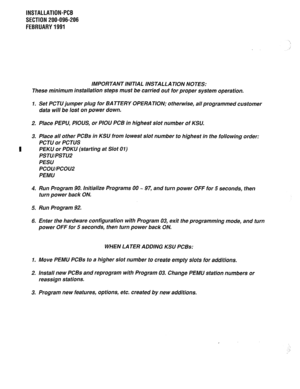 Page 133INSTALLATION-PCB 
SECTION 200-096-206 
FEBRUARY1991 
‘ 
i 
/ 
IMPORTANT INITIAL INSTALLATION NOTES: 
These minimum installation steps must be carried out for proper system operation. 
1. Set PCTU jumper plug for BATTERY OPERATION; otherwise, all programmed customer 
data will be lost on power down. 
2. Place PEPLJ, PIOUS, or PIOU PCB in highest slot number of KSU. 
3. Place all other PCBs in KSU from lowest slot number to highest in the following order: 
PCTU or PCTUS 
PEKU or PDKU (starting at Slot 01)...