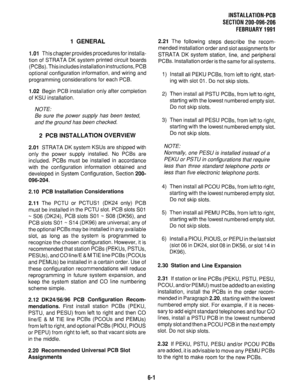 Page 1371 GENERAL 
1 .Ol 
This chapter provides procedures for installa- 
tion of STRATA DK system printed circuit boards 
(PCBs). This includes installation instructions, PCB 
optional configuration information, and wiring and 
programming considerations for each PCB. 
1.02 Begin PCB installation only after completion 
of KSU installation. 
NOTE: 
Be sure the power supply has been tested, 
and the ground has been checked. 
2 PCB INSTALLATION OVERVIEW 
2.01 STRATA DK system KSUs are shipped with 
only the power...