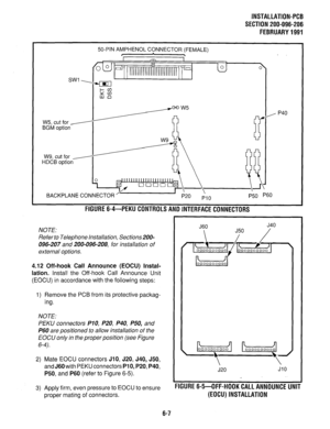 Page 143INSTALLATION-PCB 
SECTION 200-096-206 
FEBRUARY1991 
W5, cut for y 
BGM 
option 
W9, cut for - 
HDCB option 
50-PIN AMPHENOL CONNECTOR (FEMALE) 
/- 
BACKPLANE CONNECTOR 
FlGURE6-4-PEKUCONTROLSANDlNTERFACECONNECTORS 
NOTE: 
Refer to Telephone Installation, Sections200- 
096-207 and 200-096-208, for installation of 
external options. 
4.12 Off-hook Call Announce (EOCU) Instal- 
lation. 
Install the Off-hook Call Announce Unit 
(EOCU) in accordance with the following steps: 
1) Remove the PCB from its...