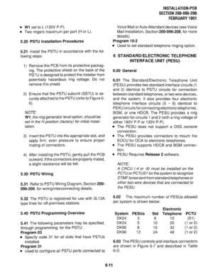 Page 147l Wl set to L (13OV P-P). 
l Two ringers maximum per port (H or L). 
5.20 PSTU Installation Procedures 
5.21 
Install the PSTU in accordance with the fol- 
lowing steps: 
1) Remove the PCB from its protective packag- 
ing. The protective shield on the back of the 
PSTU is designed to protect the installer from 
potentially hazardous ring voltage. Do not 
remove this shield. 
2) Ensure that the PSTU subunit (SSTU) is se- 
curely attached to the PSTU (refer to Figure 6- 
6). 
NOTE: 
Wl, the ring generator...